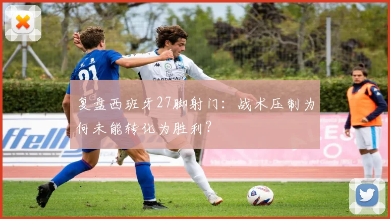 复盘西班牙27脚射门：战术压制为何未能转化为胜利？