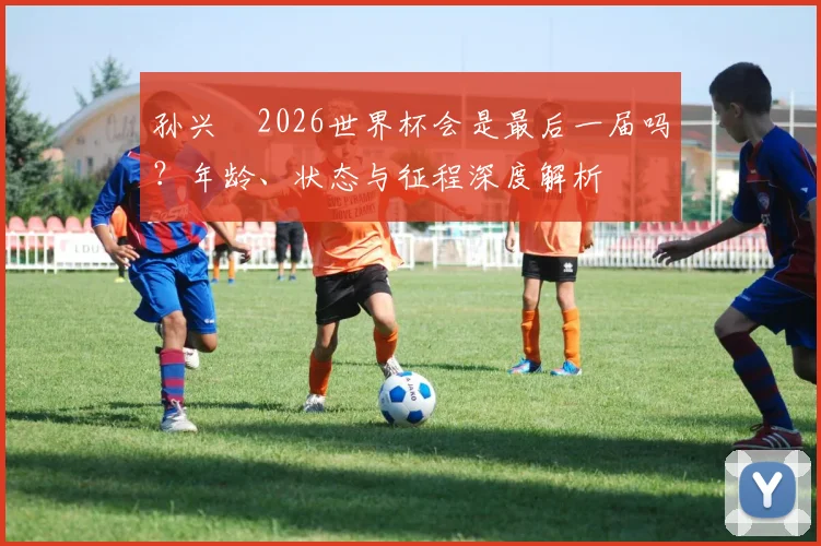 孙兴慜2026世界杯会是最后一届吗？年龄、状态与征程深度解析
