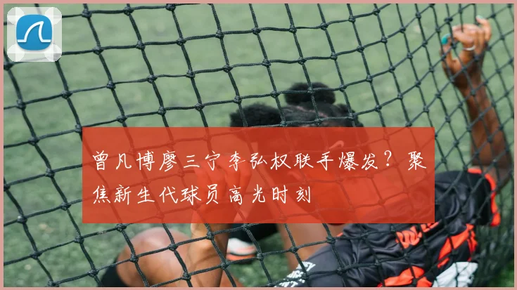 曾凡博廖三宁李弘权联手爆发？聚焦新生代球员高光时刻