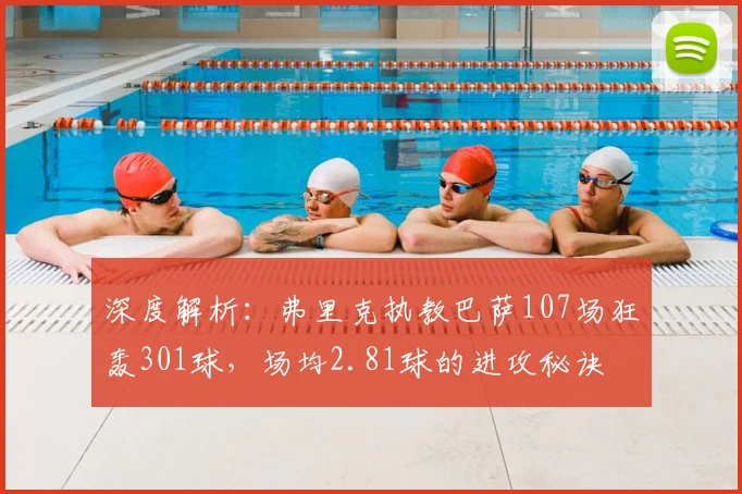 深度解析：弗里克执教巴萨107场狂轰301球，场均2.81球的进攻秘诀