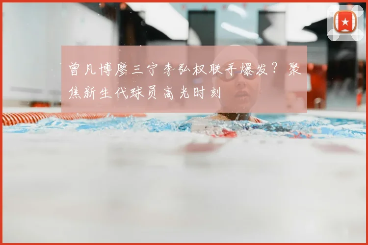 曾凡博廖三宁李弘权联手爆发?聚焦新生代球员高光时刻