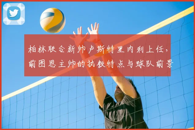柏林联合新帅卢斯特里内利上任，前图恩主帅的执教特点与球队前景分析