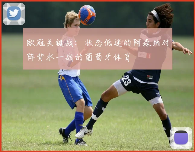 欧冠关键战：状态低迷的阿森纳对阵背水一战的葡萄牙体育