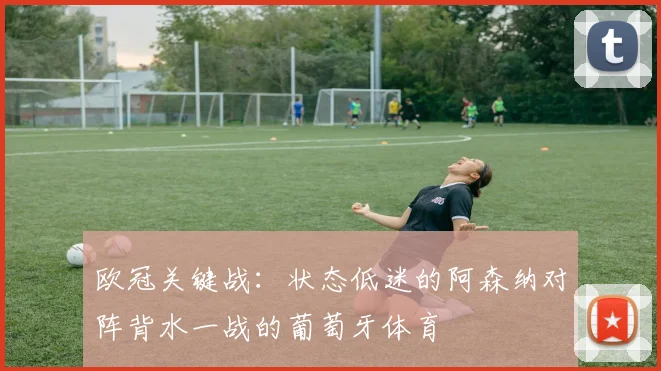 欧冠关键战：状态低迷的阿森纳对阵背水一战的葡萄牙体育
