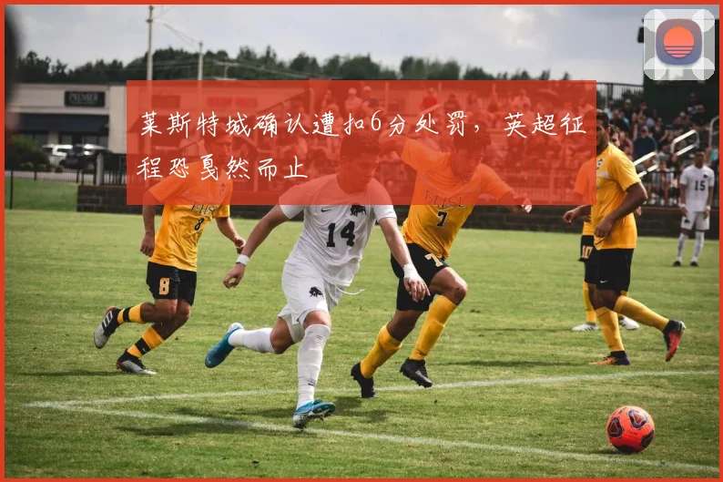 莱斯特城确认遭扣6分处罚，英超征程恐戛然而止
