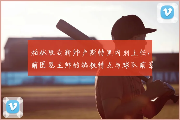 柏林联合新帅卢斯特里内利上任，前图恩主帅的执教特点与球队前景分析