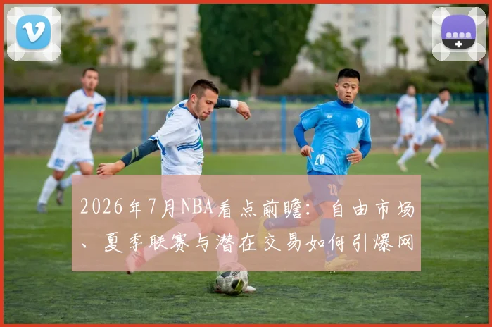 2026年7月NBA看点前瞻：自由市场、夏季联赛与潜在交易如何引爆网络热议