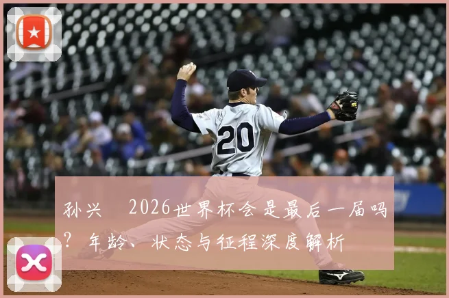 孙兴慜2026世界杯会是最后一届吗？年龄、状态与征程深度解析